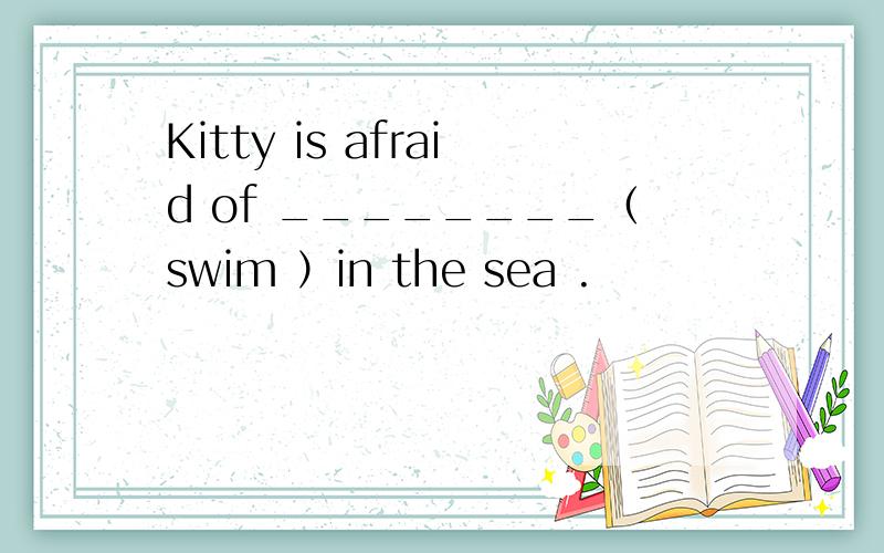 Kitty is afraid of ________（swim ）in the sea .