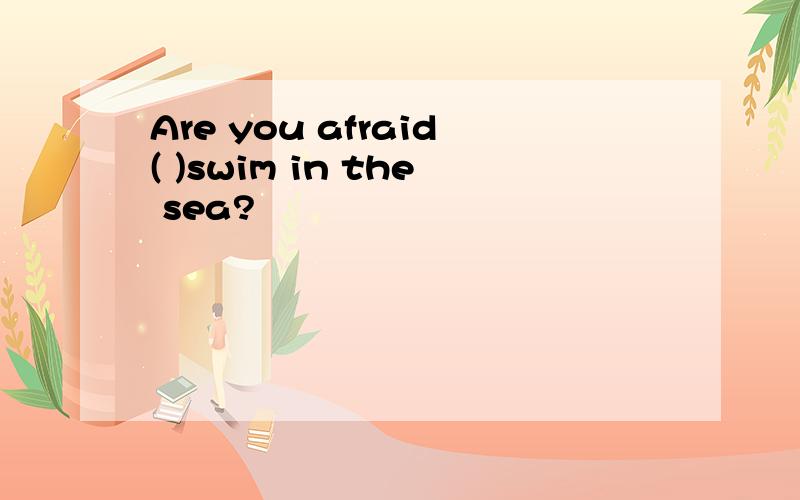 Are you afraid( )swim in the sea?