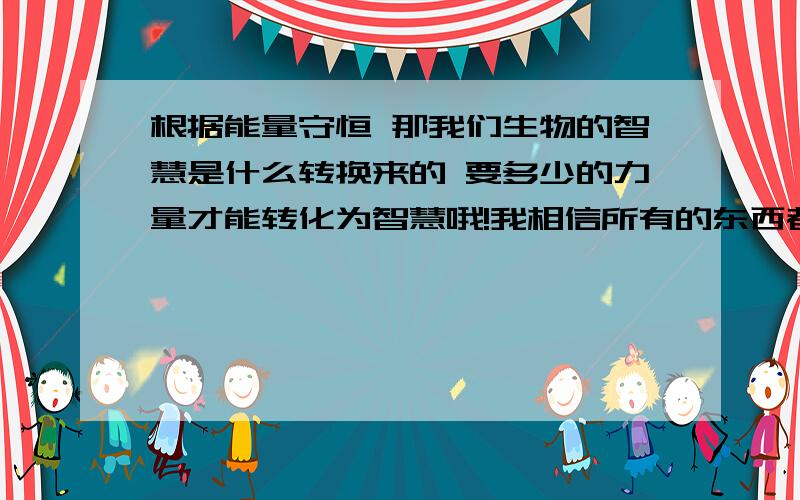 根据能量守恒 那我们生物的智慧是什么转换来的 要多少的力量才能转化为智慧哦!我相信所有的东西都是守恒 只是不断转换的 智慧是什么转换来的 也可能是 能量》中间物》智慧时间又是什