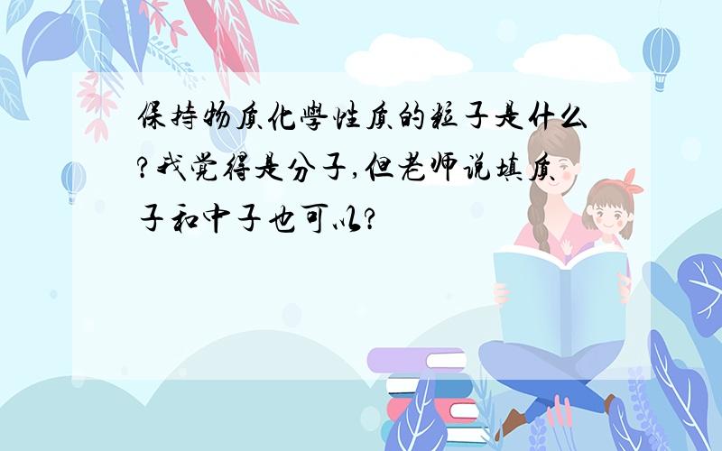 保持物质化学性质的粒子是什么?我觉得是分子,但老师说填质子和中子也可以?