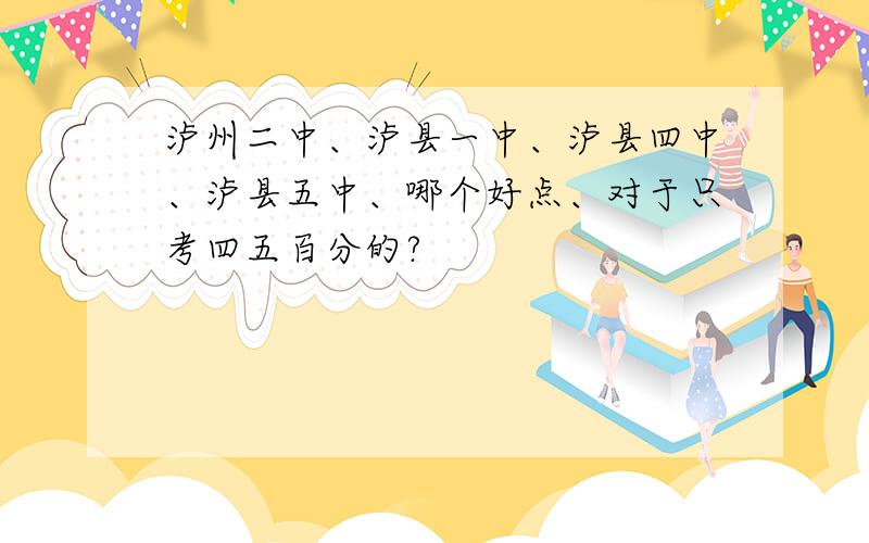 泸州二中、泸县一中、泸县四中、泸县五中、哪个好点、对于只考四五百分的?