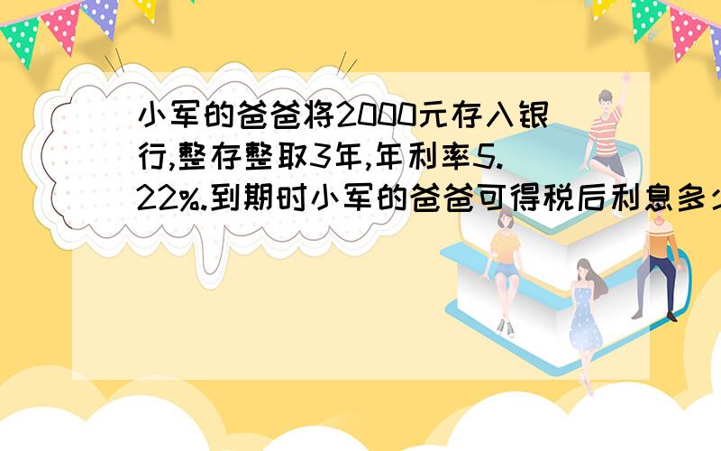 小军的爸爸将2000元存入银行,整存整取3年,年利率5.22%.到期时小军的爸爸可得税后利息多少,本金和利息共本金和利息共多少