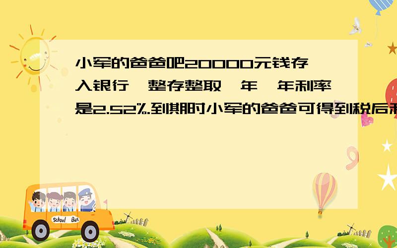 小军的爸爸吧20000元钱存入银行,整存整取一年,年利率是2.52%.到期时小军的爸爸可得到税后利息多少元?扣税后的的利息一共是多少元?（利息税率为5%）