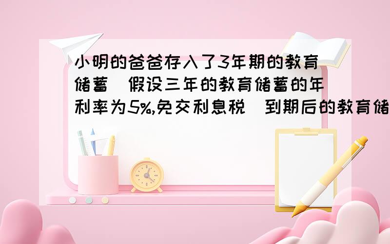 小明的爸爸存入了3年期的教育储蓄（假设三年的教育储蓄的年利率为5%,免交利息税）到期后的教育储蓄 1.若存入a元,3年到期后的本息和是多少元?2.若存入10000元,则至少要储蓄几次,才能超过15