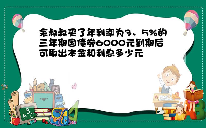 余叔叔买了年利率为3、5%的三年期国债券6000元到期后可取出本金和利息多少元