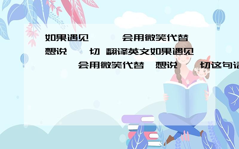 如果遇见迩,莪会用微笑代替莪想说恴一切 翻译英文如果遇见迩,莪会用微笑代替莪想说恴一切这句话翻译成英文是什么?拜托!