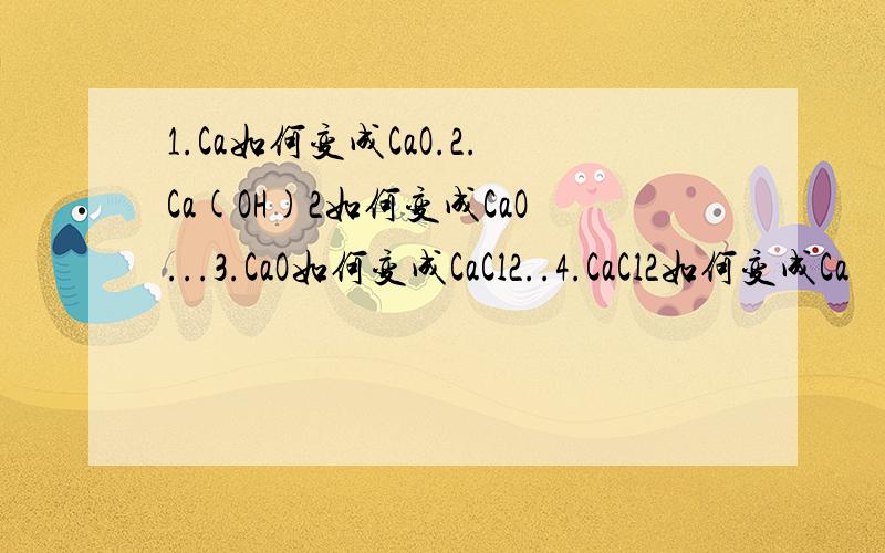 1.Ca如何变成CaO.2.Ca(OH)2如何变成CaO...3.CaO如何变成CaCl2..4.CaCl2如何变成Ca