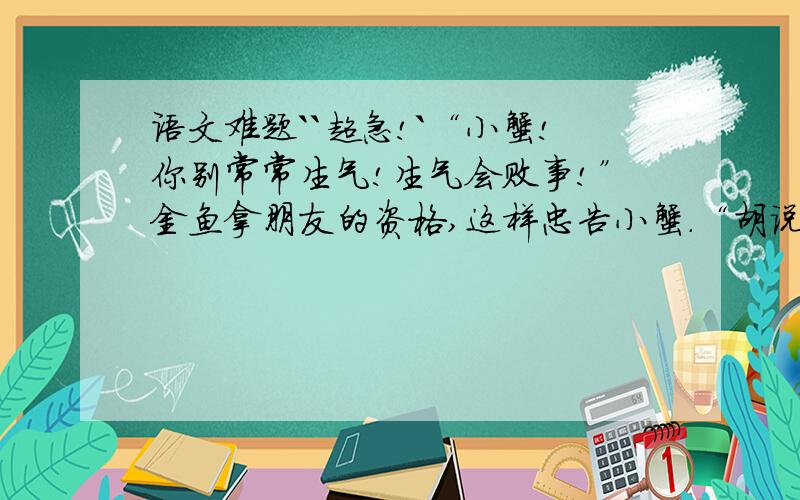 语文难题``超急!`“小蟹!你别常常生气!生气会败事!”金鱼拿朋友的资格,这样忠告小蟹.“胡说,我不信!我要生气会怎么样?”小蟹不接受金鱼的忠告.“你别生气!生气会败事,小蟹!我告诉你!”