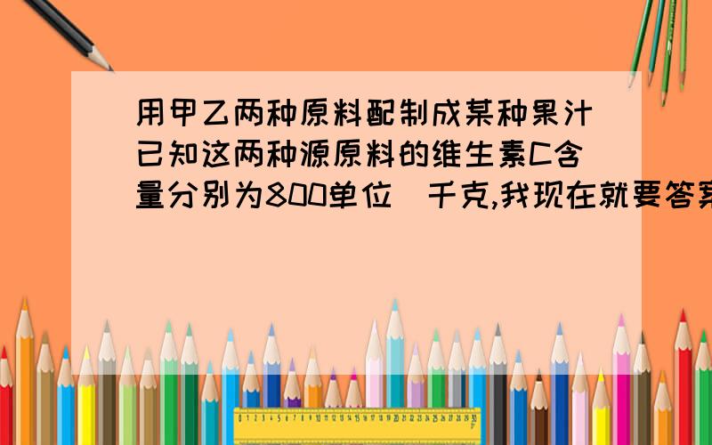 用甲乙两种原料配制成某种果汁已知这两种源原料的维生素C含量分别为800单位|千克,我现在就要答案用甲乙两种原料配制成某种果汁,已知这两种原料的维生素C的含量及购买这两种原料的价