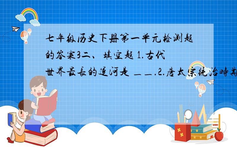 七年级历史下册第一单元检测题的答案3二、填空题 1．古代世界最长的运河是 ＿＿.2．唐太宗统治时期,政治比较清明,经济发展较快,国力逐步加强,＿＿.唐玄宗统治前期,唐朝进入了全盛时期,