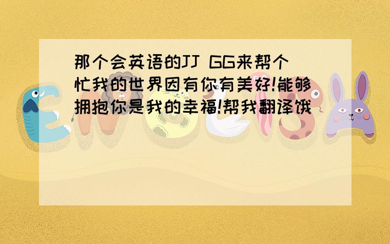 那个会英语的JJ GG来帮个忙我的世界因有你有美好!能够拥抱你是我的幸福!帮我翻译饿