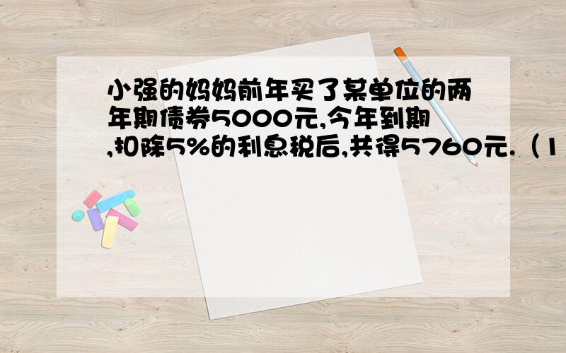 小强的妈妈前年买了某单位的两年期债券5000元,今年到期,扣除5%的利息税后,共得5760元.（1）平均每年税（1）平均每年税后利息是多少元?