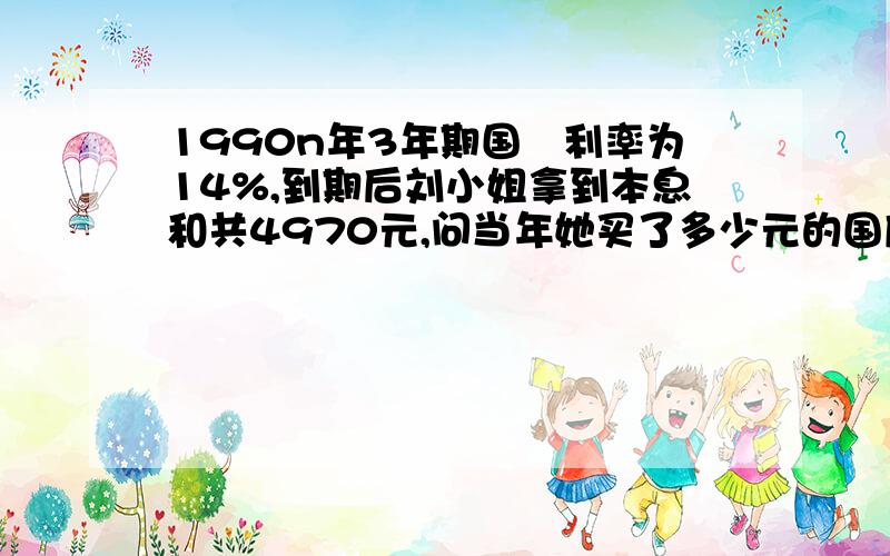 1990n年3年期国劵利率为14%,到期后刘小姐拿到本息和共4970元,问当年她买了多少元的国库券?