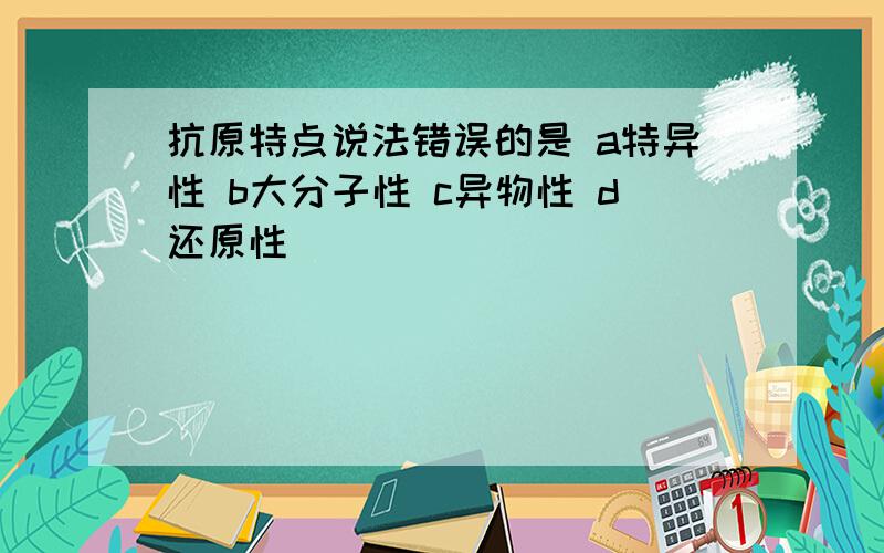 抗原特点说法错误的是 a特异性 b大分子性 c异物性 d还原性