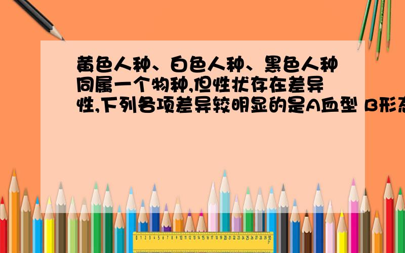 黄色人种、白色人种、黑色人种同属一个物种,但性状存在差异性,下列各项差异较明显的是A血型 B形态 C肤色 D身高