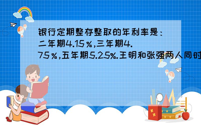 银行定期整存整取的年利率是：二年期4.15％,三年期4.75％,五年期5.25%.王明和张强两人同时各存入2万元.明先存二年期,到期后连本带息改存三年期：张强直接存五年期.五年后二人同时取出,那