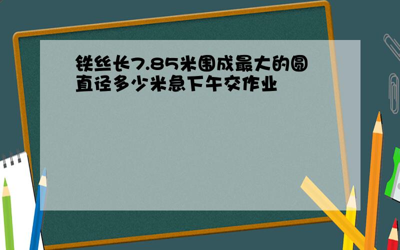 铁丝长7.85米围成最大的圆直径多少米急下午交作业