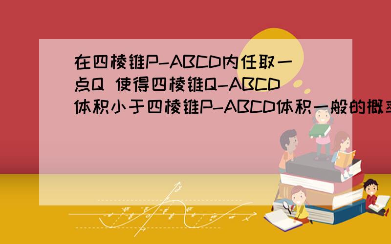 在四棱锥P-ABCD内任取一点Q 使得四棱锥Q-ABCD体积小于四棱锥P-ABCD体积一般的概率是答案给的是37／64但我觉得不是