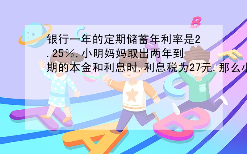 银行一年的定期储蓄年利率是2.25％,小明妈妈取出两年到期的本金和利息时,利息税为27元,那么小明妈妈存入本金为多少元(利息税为20％)