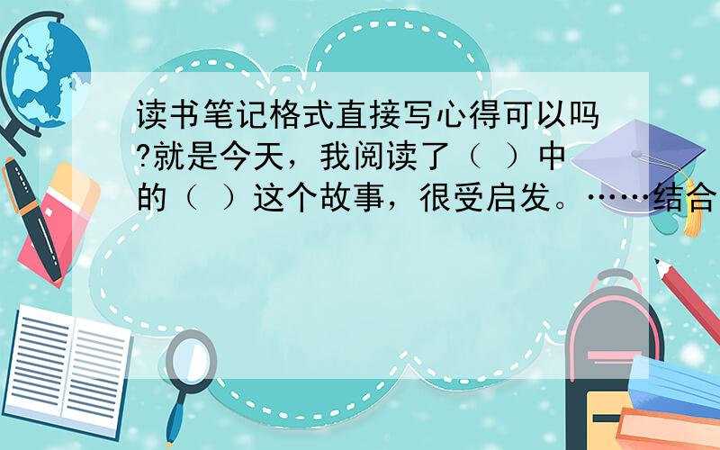 读书笔记格式直接写心得可以吗?就是今天，我阅读了（ ）中的（ ）这个故事，很受启发。……结合文章谈体会…………道理心得……