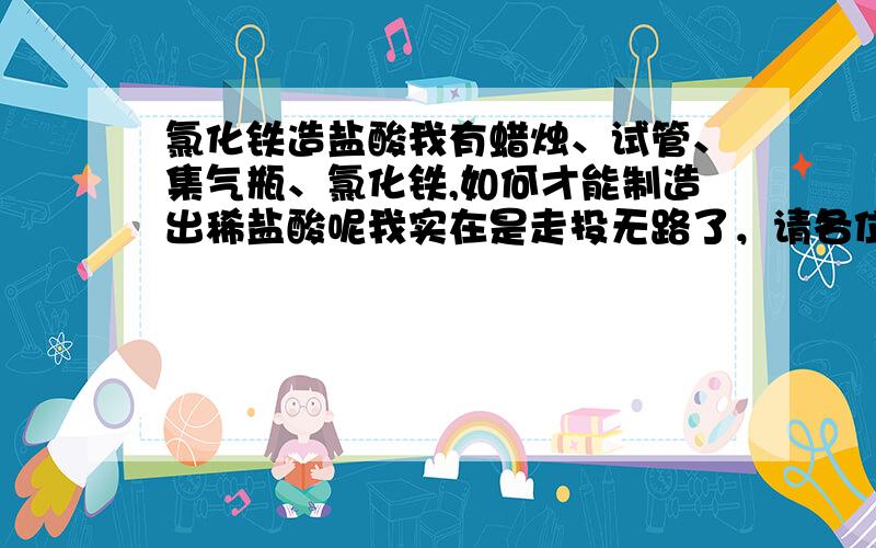 氯化铁造盐酸我有蜡烛、试管、集气瓶、氯化铁,如何才能制造出稀盐酸呢我实在是走投无路了，请各位侠客帮帮忙啊