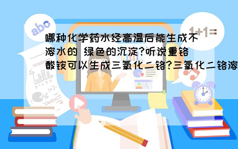 哪种化学药水经高温后能生成不溶水的 绿色的沉淀?听说重铬酸铵可以生成三氧化二铬?三氧化二铬溶于水吗