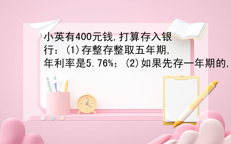 小英有400元钱,打算存入银行：(1)存整存整取五年期,年利率是5.76%；(2)如果先存一年期的,年利率是3.87%,每一年到期后再把本金和利息取出来合在一起,再存入一年,这样一年一年地存下去,也共