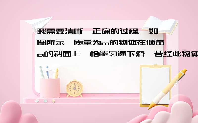 我需要清晰、正确的过程.、如图所示,质量为m的物体在倾角a的斜面上,恰能匀速下滑,若经此物体沿斜面向上的初速度V0,则它能沿斜面上滑的最大距离为多少?