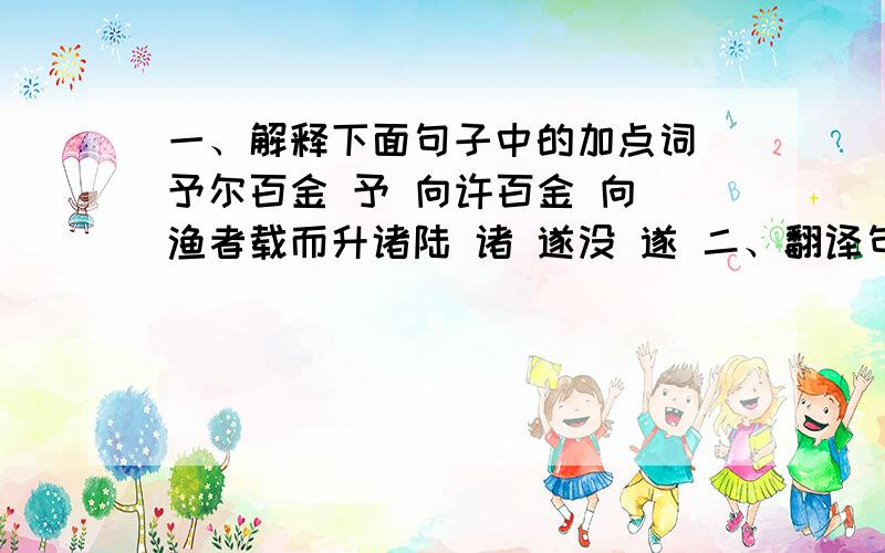 一、解释下面句子中的加点词 予尔百金 予 向许百金 向 渔者载而升诸陆 诸 遂没 遂 二、翻译句子 1、渔人曰