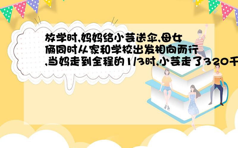 放学时,妈妈给小芸送伞,母女俩同时从家和学校出发相向而行,当妈走到全程的1/3时,小芸走了320千米,已知妈妈与小芸的速度比是5：4,求小芸家到学校的路程