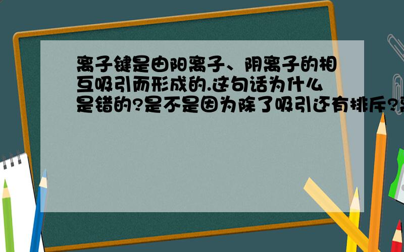 离子键是由阳离子、阴离子的相互吸引而形成的.这句话为什么是错的?是不是因为除了吸引还有排斥?离子键是由阳离子、阴离子的相互吸引而形成的.这句话为什么是错的?是不是因为除了吸