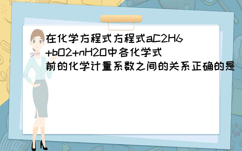 在化学方程式方程式aC2H6+bO2+nH2O中各化学式前的化学计量系数之间的关系正确的是（ ）A 3a=n B 2m=a C 3m=2n D 2b=m+n