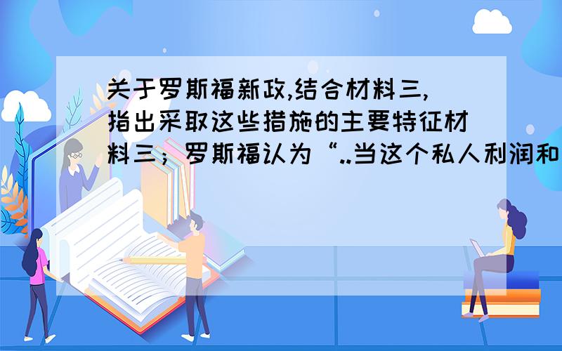 关于罗斯福新政,结合材料三,指出采取这些措施的主要特征材料三；罗斯福认为“..当这个私人利润和自由企业的制度临到毁灭的边缘时,是这个政府挽救了他”请在今天给与答复,