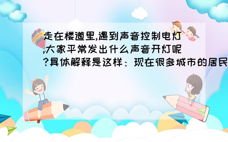 走在楼道里,遇到声音控制电灯,大家平常发出什么声音开灯呢?具体解释是这样：现在很多城市的居民楼道里面都装有声控电灯（靠声音控制：一出声,灯就会亮）Q1 想问的是大家一般/平常都