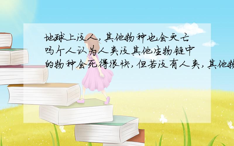 地球上没人,其他物种也会灭亡吗个人认为人类没其他生物链中的物种会死得很快,但若没有人类,其他物种还能照样存在吗