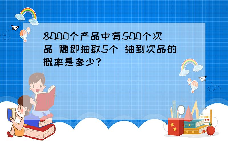 8000个产品中有500个次品 随即抽取5个 抽到次品的概率是多少?