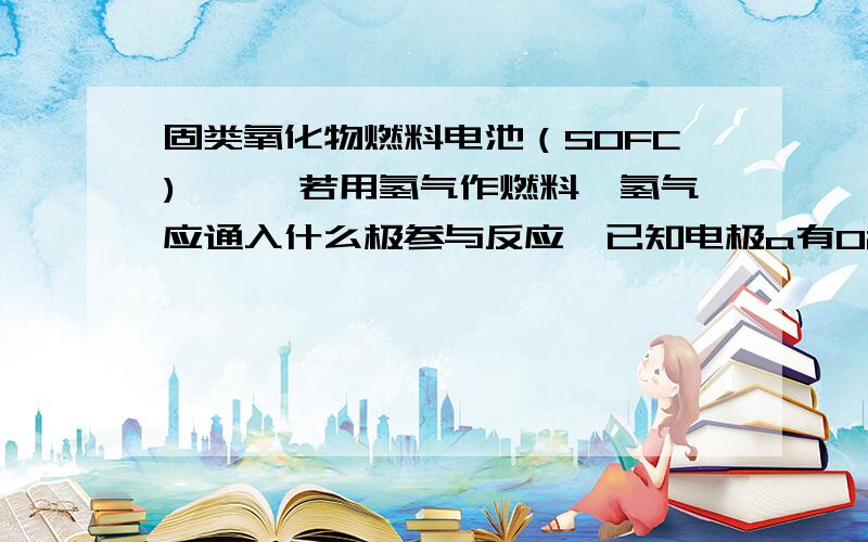 固类氧化物燃料电池（SOFC)……,若用氢气作燃料,氢气应通入什么极参与反应,已知电极a有O2-流到b极.