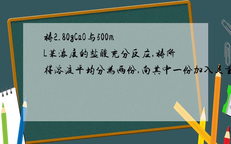 将2.80gCaO与500mL某浓度的盐酸充分反应,将所得溶液平均分为两份,向其中一份加入足量的AgNO3溶液,生成的常常干燥后的质量为14.35g；向另一份溶液中加入足量Zn粒,产生0.56L（标准状况）气体,计