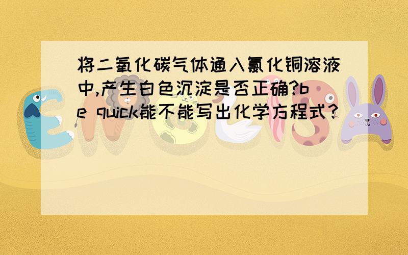 将二氧化碳气体通入氯化铜溶液中,产生白色沉淀是否正确?be quick能不能写出化学方程式？