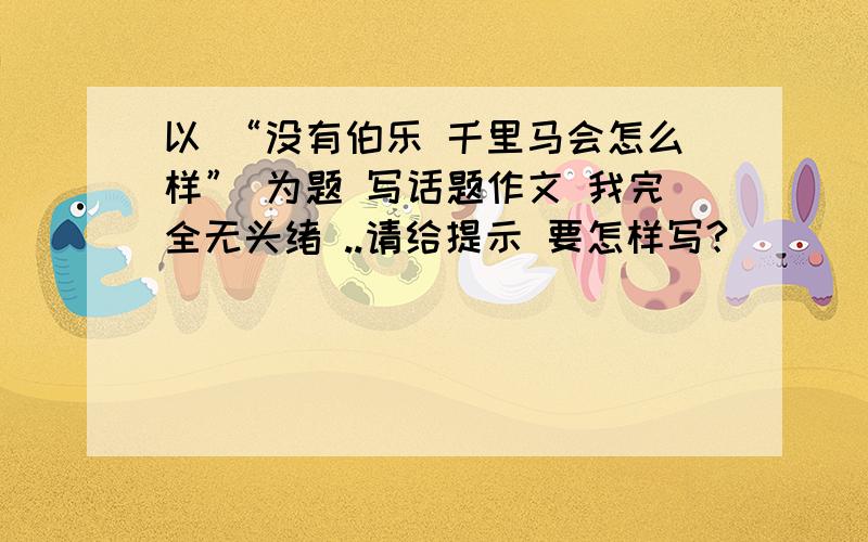 以 “没有伯乐 千里马会怎么样” 为题 写话题作文 我完全无头绪 ..请给提示 要怎样写?