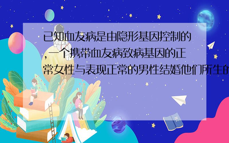 已知血友病是由隐形基因控制的,一个携带血友病致病基因的正常女性与表现正常的男性结婚他们所生的孩子患血友病的可能性是多少,为什么?重点是为什么.