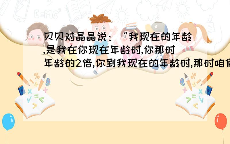 贝贝对晶晶说：“我现在的年龄,是我在你现在年龄时,你那时年龄的2倍,你到我现在的年龄时,那时咱俩年龄和为56岁.”问他们现在的年龄各是多少?题有一点绕口，请注意啊