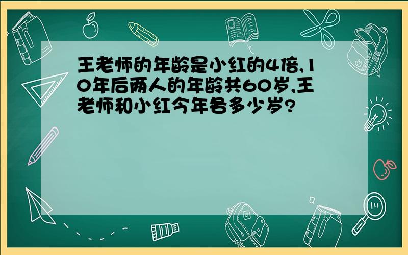 王老师的年龄是小红的4倍,10年后两人的年龄共60岁,王老师和小红今年各多少岁?