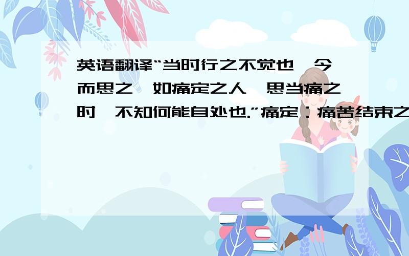 英语翻译“当时行之不觉也,今而思之,如痛定之人,思当痛之时,不知何能自处也.”痛定：痛苦结束之时.当痛：正在痛苦的时候.自处：对待自己.这段话能看出什么道理啊......