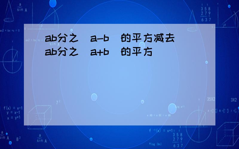 ab分之(a-b)的平方减去ab分之(a+b)的平方