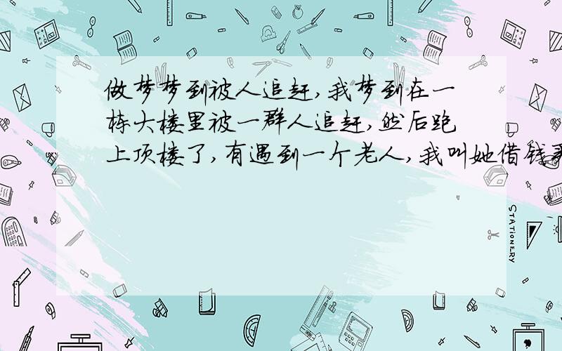 做梦梦到被人追赶,我梦到在一栋大楼里被一群人追赶,然后跑上顶楼了,有遇到一个老人,我叫她借钱买面,他不给,然后他吃完面把汤给我,我不吃,然后下楼逃走,到了门口却又不出去了