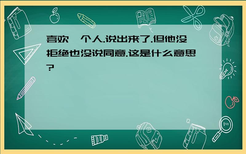 喜欢一个人.说出来了.但他没拒绝也没说同意.这是什么意思?