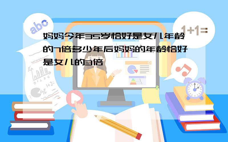 妈妈今年35岁恰好是女儿年龄的7倍多少年后妈妈的年龄恰好是女儿的3倍