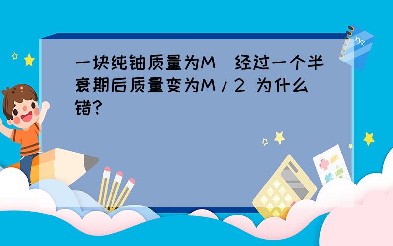 一块纯铀质量为M．经过一个半衰期后质量变为M/2 为什么错?