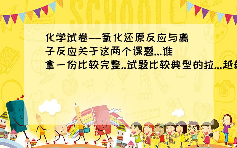 化学试卷--氧化还原反应与离子反应关于这两个课题...谁拿一份比较完整..试题比较典型的拉...越典型越好..如果真的好还有追加分哦...谢谢最好是这样的形式的:选择题:20道 每题3分填空题:7